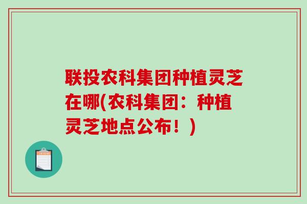 联投农科集团种植灵芝在哪(农科集团：种植灵芝地点公布！)
