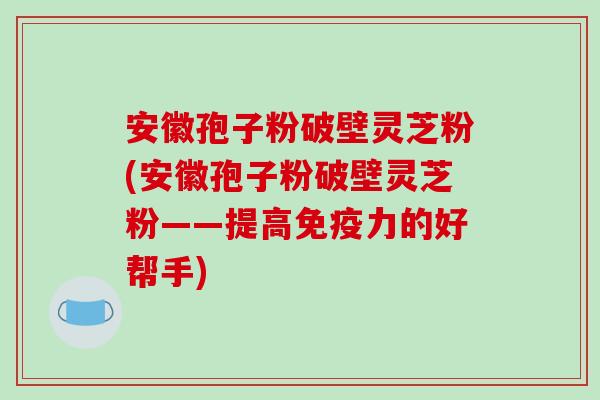 安徽孢子粉破壁灵芝粉(安徽孢子粉破壁灵芝粉——提高免疫力的好帮手) 安徽孢子粉破壁灵芝粉(安徽孢子粉破壁灵芝粉——提高免疫力的好帮手)