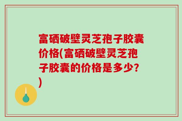 富硒破壁灵芝孢子胶囊价格(富硒破壁灵芝孢子胶囊的价格是多少？)