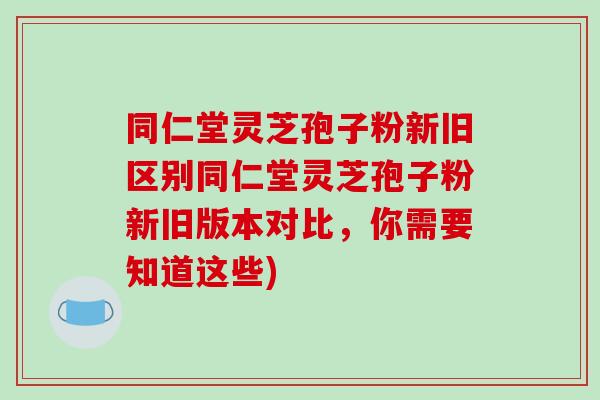 同仁堂灵芝孢子粉新旧区别同仁堂灵芝孢子粉新旧版本对比，你需要知道这些)