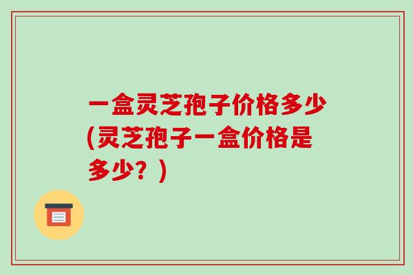 一盒灵芝孢子价格多少(灵芝孢子一盒价格是多少?) 一盒灵芝孢子价格多少(灵芝孢子一盒价格是多少?)