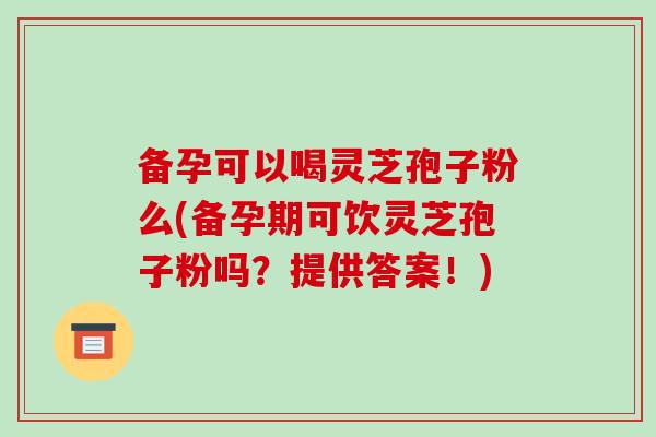 备孕可以喝灵芝孢子粉么(备孕期可饮灵芝孢子粉吗？提供答案！)