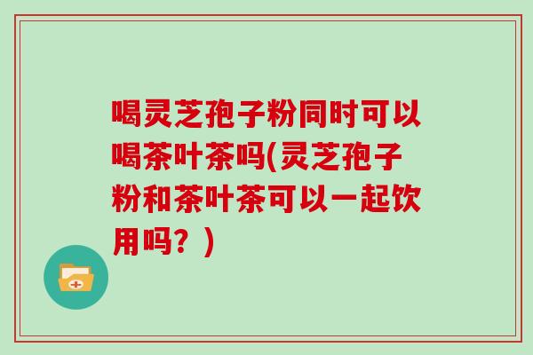 喝灵芝孢子粉同时可以喝茶叶茶吗(灵芝孢子粉和茶叶茶可以一起饮用吗？)