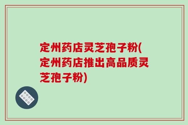 定州药店灵芝孢子粉(定州药店推出高品质灵芝孢子粉)