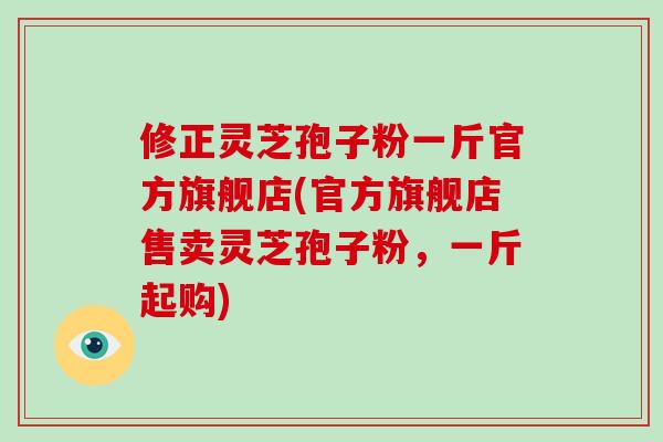 修正灵芝孢子粉一斤官方旗舰店(官方旗舰店售卖灵芝孢子粉，一斤起购)