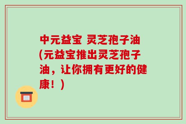 中元益宝 灵芝孢子油(元益宝推出灵芝孢子油,让你拥有更好的健康!) 中元益宝 灵芝孢子油(元益宝推出灵芝孢子油,让你拥有更好的健康!)