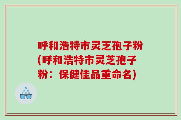 呼和浩特市灵芝孢子粉(呼和浩特市灵芝孢子粉：保健佳品重命名)