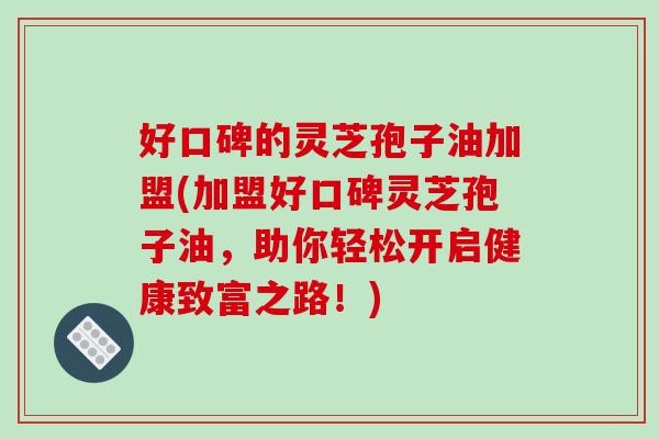 好口碑的灵芝孢子油加盟(加盟好口碑灵芝孢子油，助你轻松开启健康致富之路！)