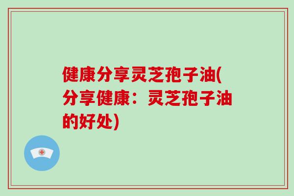 健康分享灵芝孢子油(分享健康：灵芝孢子油的好处)
