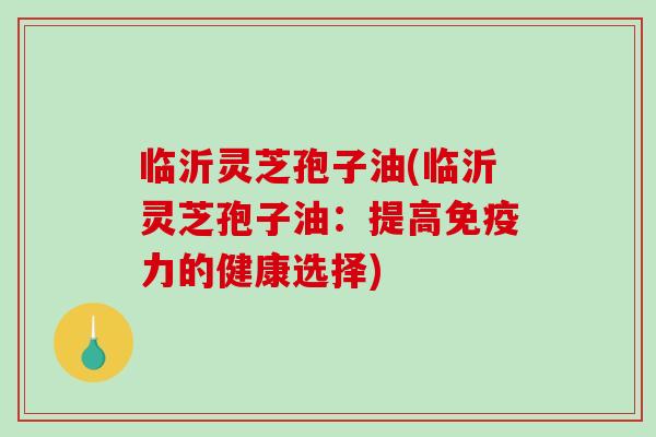 临沂灵芝孢子油(临沂灵芝孢子油：提高免疫力的健康选择)