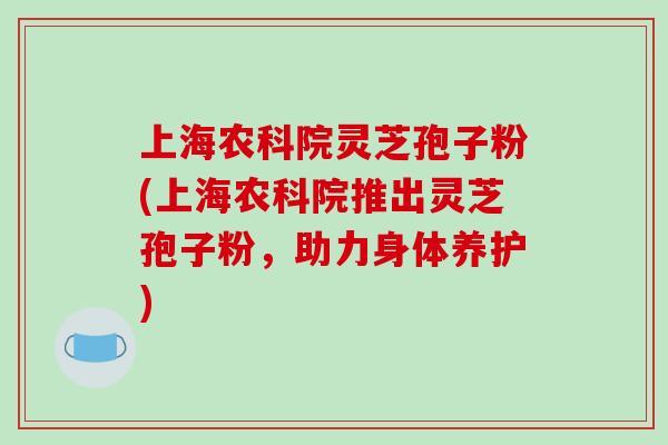 上海农科院灵芝孢子粉(上海农科院推出灵芝孢子粉，助力身体养护)
