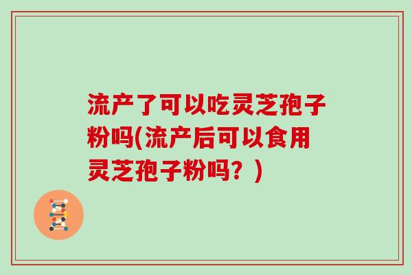 流产了可以吃灵芝孢子粉吗(流产后可以食用灵芝孢子粉吗？)