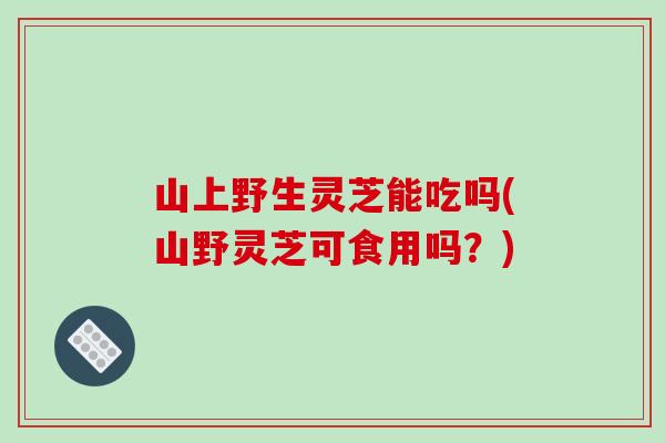 山上野生灵芝能吃吗(山野灵芝可食用吗？)