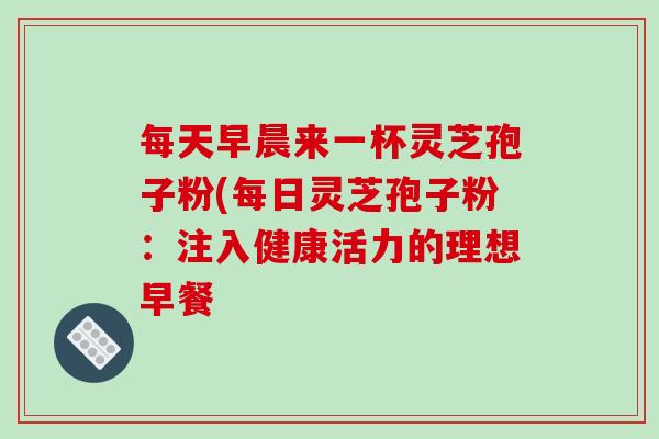每天早晨来一杯灵芝孢子粉(每日灵芝孢子粉：注入健康活力的理想早餐
