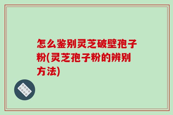 怎么鉴别灵芝破壁孢子粉(灵芝孢子粉的辨别方法)