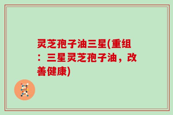 灵芝孢子油三星(重组:三星灵芝孢子油,改善健康) 灵芝孢子油三星(重组:三星灵芝孢子油,改善健康)
