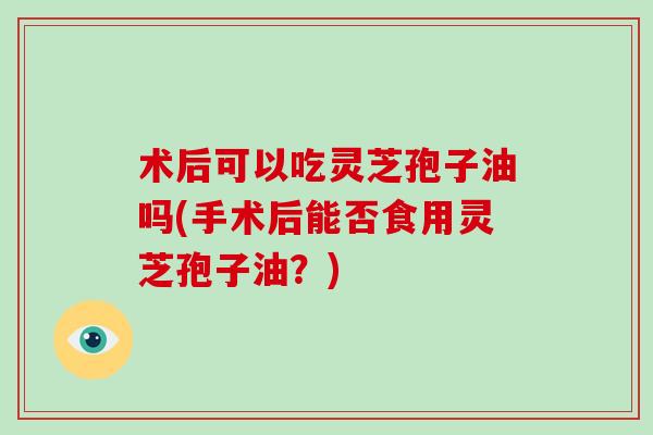 术后可以吃灵芝孢子油吗(手术后能否食用灵芝孢子油？)