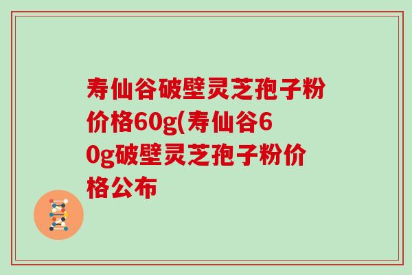 寿仙谷破壁灵芝孢子粉价格60g(寿仙谷60g破壁灵芝孢子粉价格公布