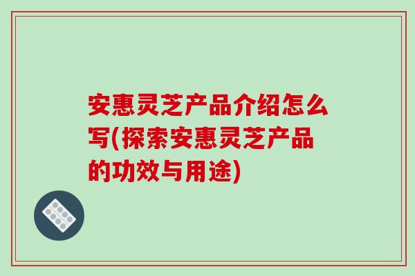 安惠灵芝产品介绍怎么写(探索安惠灵芝产品的功效与用途)