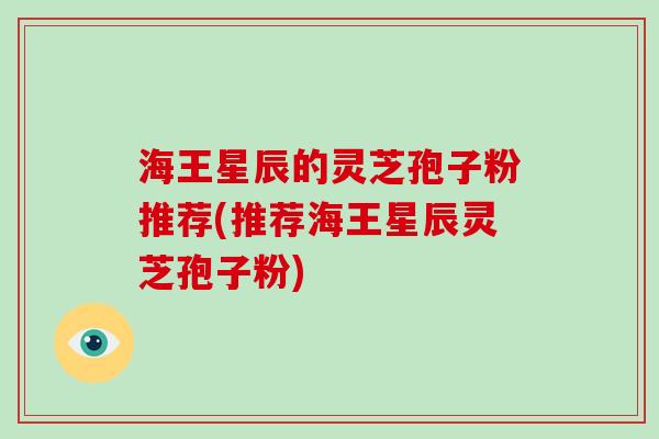 海王星辰的灵芝孢子粉推荐(推荐海王星辰灵芝孢子粉) 海王星辰的灵芝孢子粉推荐(推荐海王星辰灵芝孢子粉)