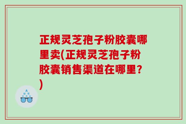 正规灵芝孢子粉胶囊哪里卖(正规灵芝孢子粉胶囊销售渠道在哪里？)