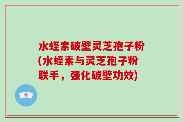水蛭素破壁灵芝孢子粉(水蛭素与灵芝孢子粉联手，强化破壁功效)