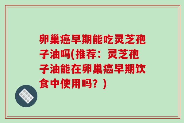卵巢早期能吃灵芝孢子油吗(推荐：灵芝孢子油能在卵巢早期饮食中使用吗？)