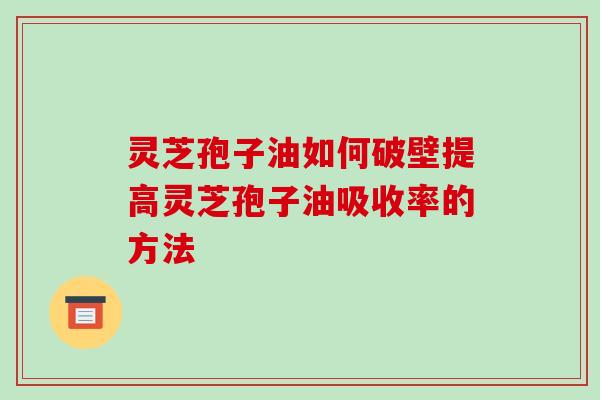 灵芝孢子油如何破壁提高灵芝孢子油吸收率的方法 灵芝孢子油如何破壁提高灵芝孢子油吸收率的方法