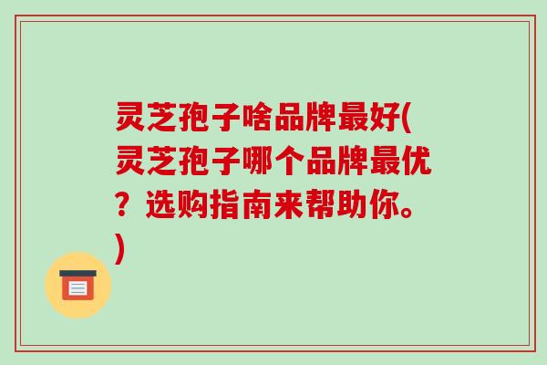灵芝孢子啥品牌最好(灵芝孢子哪个品牌最优？选购指南来帮助你。)