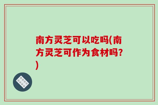 南方灵芝可以吃吗(南方灵芝可作为食材吗？)