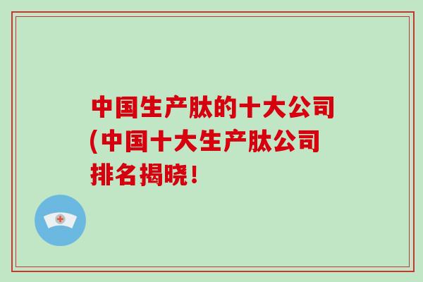 中国生产肽的十大公司(中国十大生产肽公司排名揭晓！