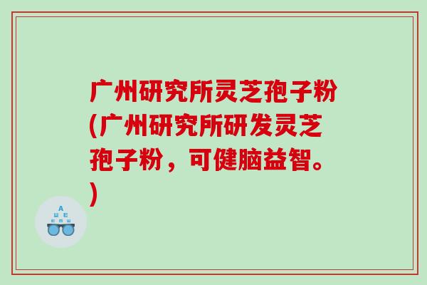 广州研究所灵芝孢子粉(广州研究所研发灵芝孢子粉，可健脑益智。)