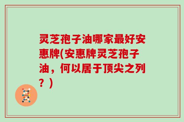 灵芝孢子油哪家好安惠牌(安惠牌灵芝孢子油，何以居于之列？)