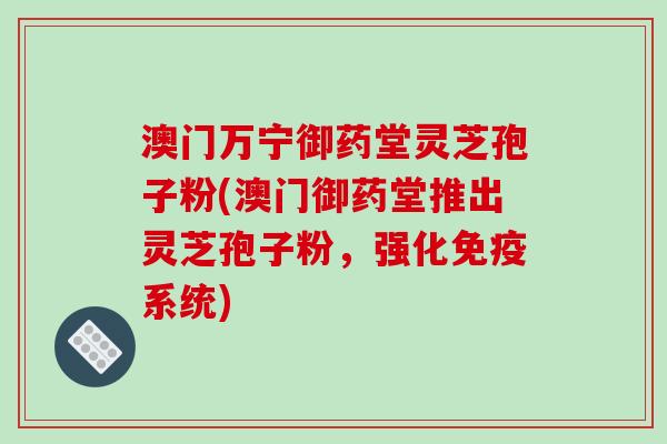 澳门万宁御药堂灵芝孢子粉(澳门御药堂推出灵芝孢子粉，强化免疫系统)
