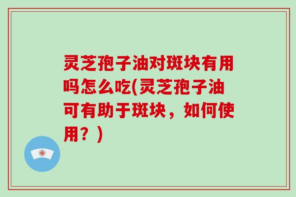 灵芝孢子油对斑块有用吗怎么吃(灵芝孢子油可有助于斑块，如何使用？)