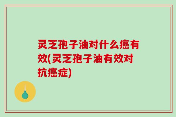 灵芝孢子油对什么有效(灵芝孢子油有效对抗症)
