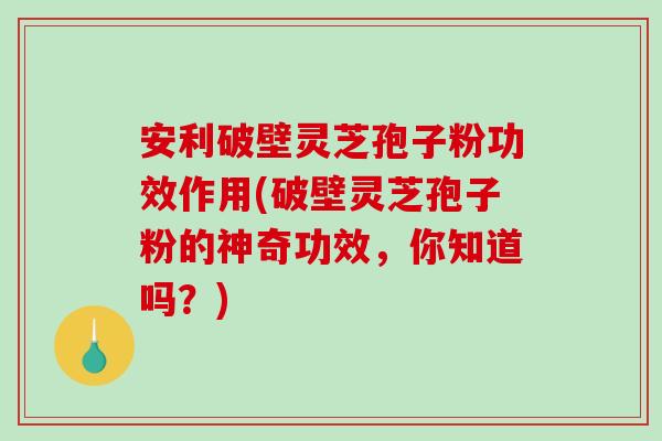 安利破壁灵芝孢子粉功效作用(破壁灵芝孢子粉的神奇功效，你知道吗？)