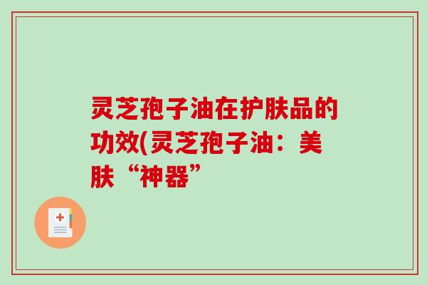 灵芝孢子油在护肤品的功效(灵芝孢子油：美肤“神器”