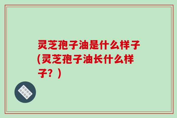 灵芝孢子油是什么样子(灵芝孢子油长什么样子？)