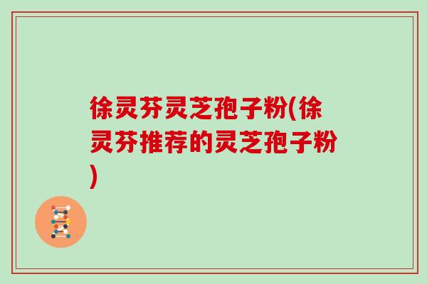徐灵芬灵芝孢子粉(徐灵芬推荐的灵芝孢子粉)