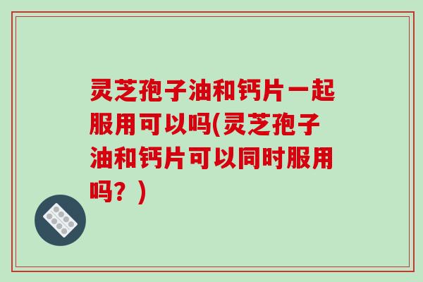 灵芝孢子油和钙片一起服用可以吗(灵芝孢子油和钙片可以同时服用吗？)