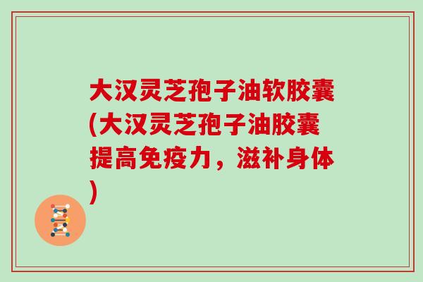 大汉灵芝孢子油软胶囊(大汉灵芝孢子油胶囊提高免疫力，滋补身体)