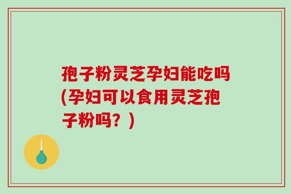 孢子粉灵芝孕妇能吃吗(孕妇可以食用灵芝孢子粉吗？)