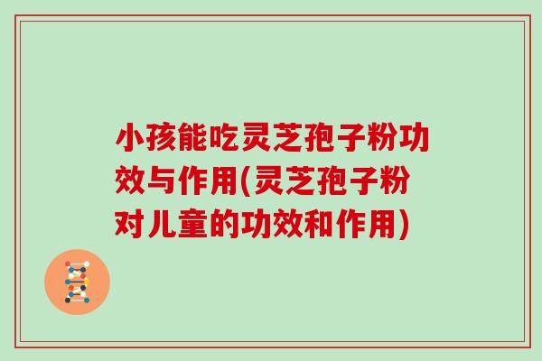 小孩能吃灵芝孢子粉功效与作用(灵芝孢子粉对儿童的功效和作用)