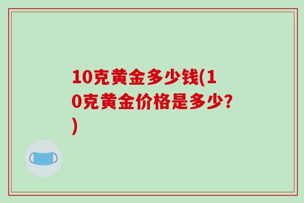 10克黄金多少钱(10克黄金价格是多少?) 10克黄金多少钱(10克黄金价格是多少?)
