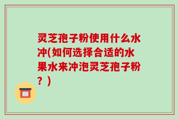 灵芝孢子粉使用什么水冲(如何选择合适的水果水来冲泡灵芝孢子粉？)
