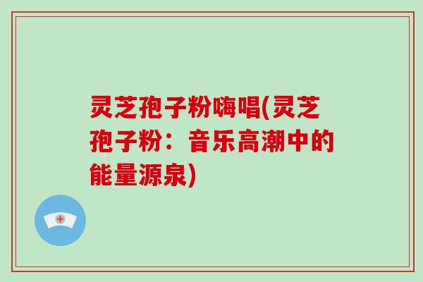 灵芝孢子粉嗨唱(灵芝孢子粉：音乐高潮中的能量源泉)