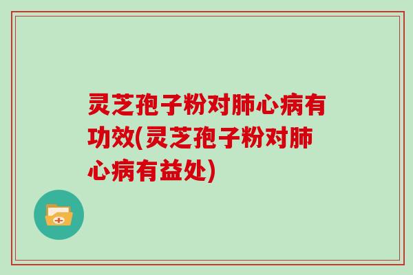 灵芝孢子粉对心有功效(灵芝孢子粉对心有益处)
