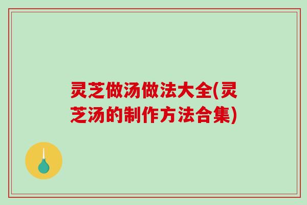 灵芝做汤做法大全(灵芝汤的制作方法合集) 灵芝做汤做法大全(灵芝汤的制作方法合集)