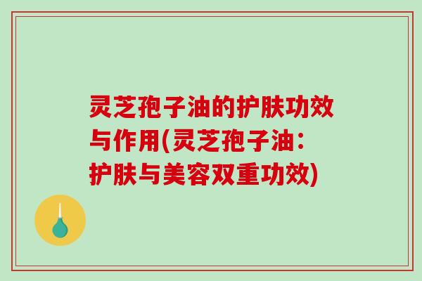 灵芝孢子油的护肤功效与作用(灵芝孢子油:护肤与美容双重功效) 灵芝孢子油的护肤功效与作用(灵芝孢子油:护肤与美容双重功效)